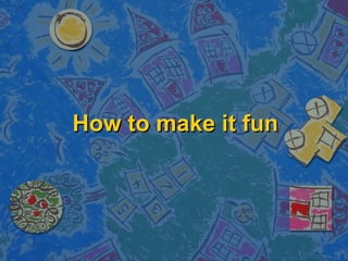 How to make it fun
 