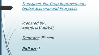 Transgenic For Crop Improvement :
Global Scenario and Prospects
Prepared by :
ANUBHAV ARYAL
Semester: 7th sem
Roll no :1
 