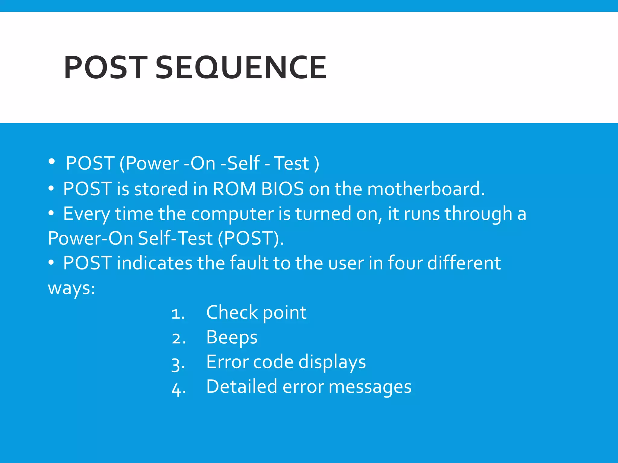 POST SEQUENCE
• POST (Power -On -Self -Test )
• POST is stored in ROM BIOS on the motherboard.
• Every time the computer is turned on, it runs through a
Power-On Self-Test (POST).
• POST indicates the fault to the user in four different
ways:
1. Check point
2. Beeps
3. Error code displays
4. Detailed error messages
 