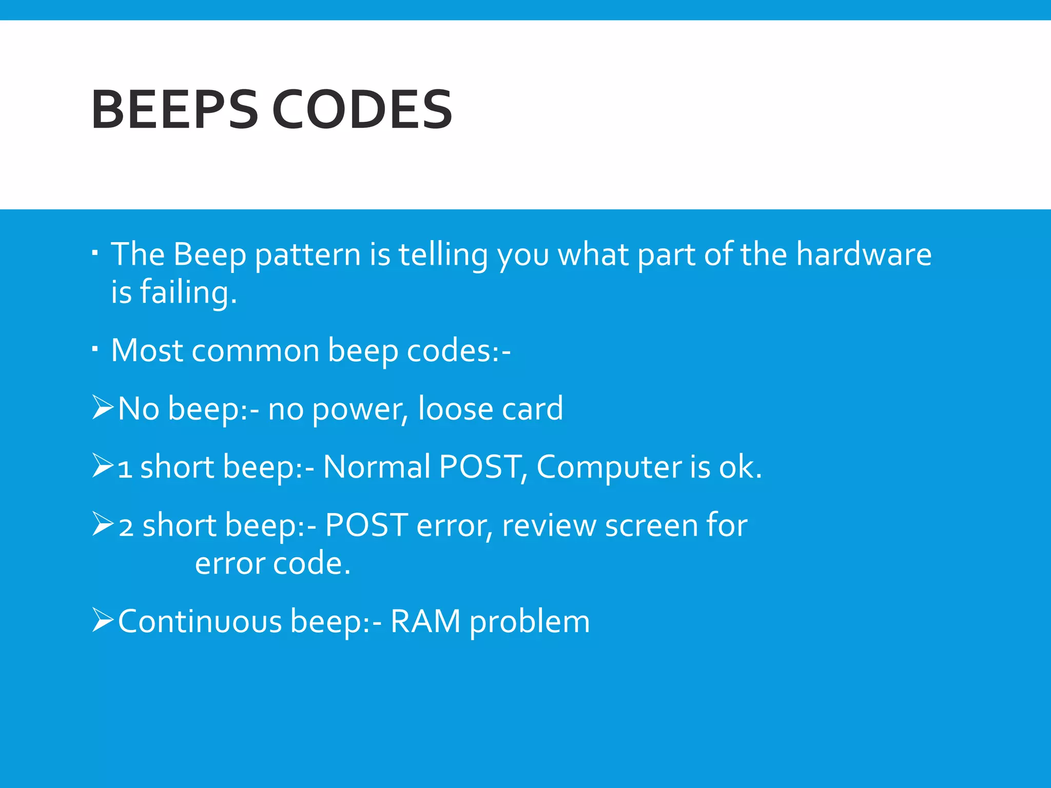 BEEPS CODES
 The Beep pattern is telling you what part of the hardware
is failing.
 Most common beep codes:-
No beep:- no power, loose card
1 short beep:- Normal POST, Computer is ok.
2 short beep:- POST error, review screen for
error code.
Continuous beep:- RAM problem
 