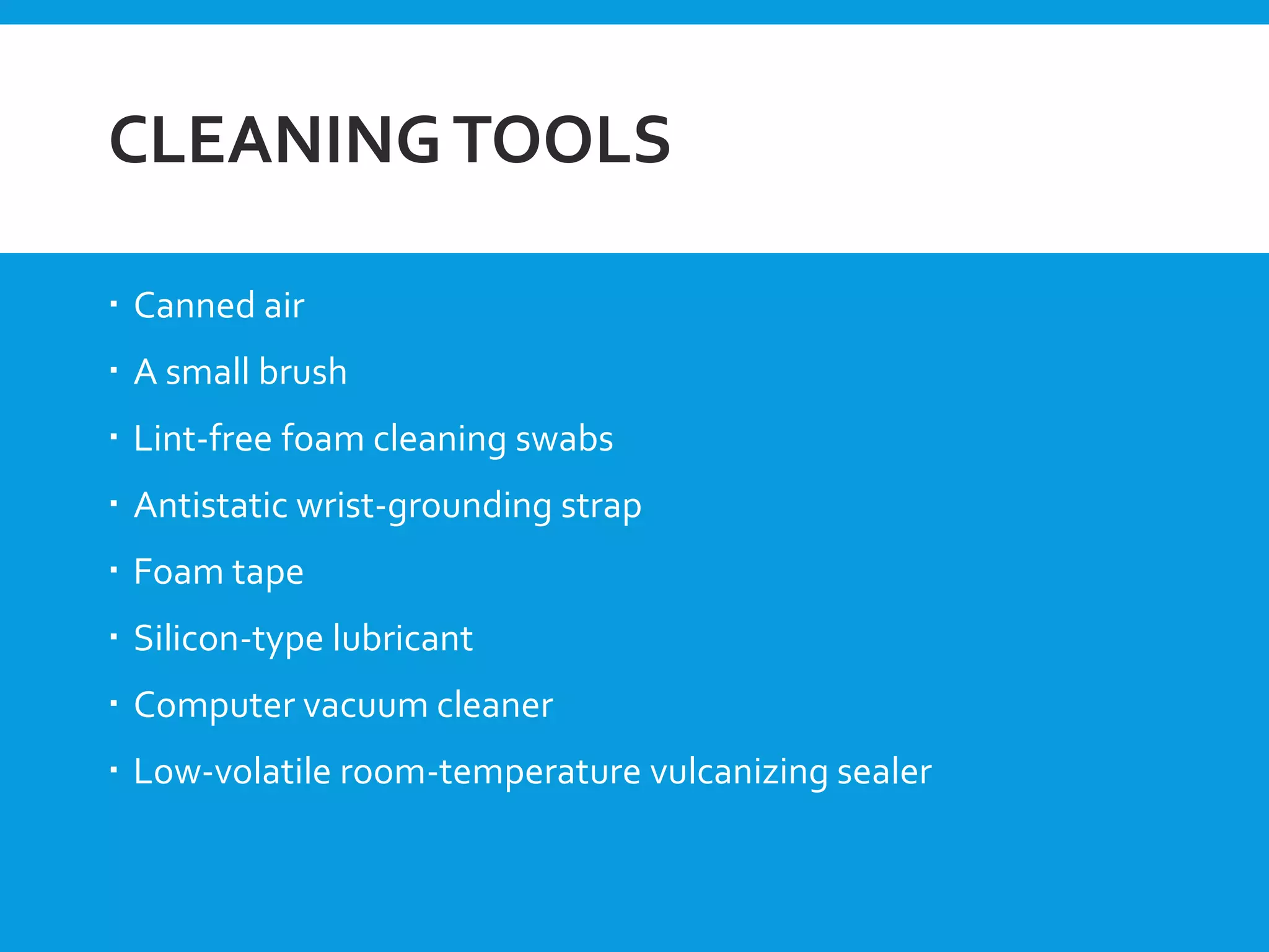 CLEANINGTOOLS
 Canned air
 A small brush
 Lint-free foam cleaning swabs
 Antistatic wrist-grounding strap
 Foam tape
 Silicon-type lubricant
 Computer vacuum cleaner
 Low-volatile room-temperature vulcanizing sealer
 
