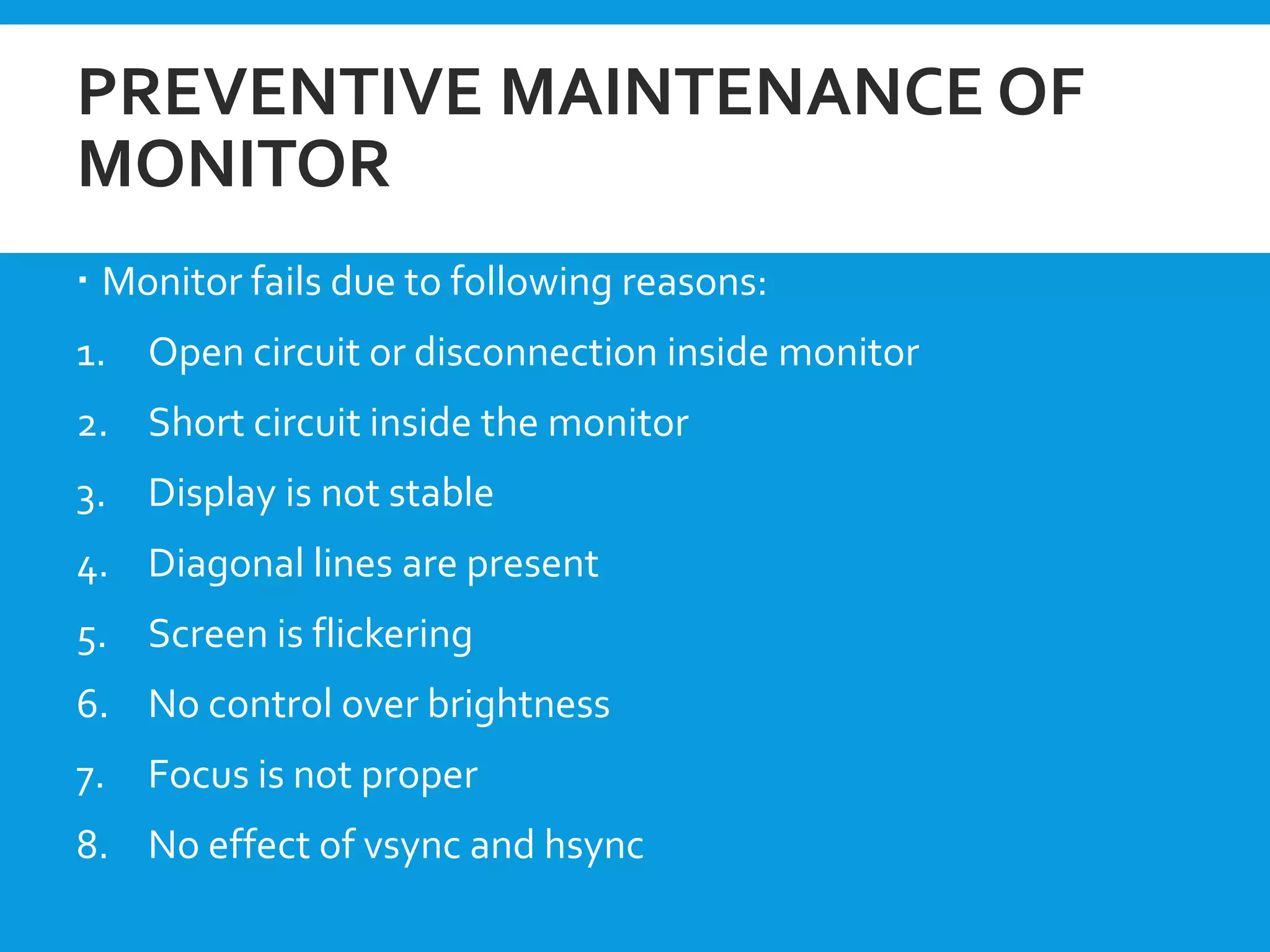 PREVENTIVE MAINTENANCE OF
MONITOR
 Monitor fails due to following reasons:
1. Open circuit or disconnection inside monitor
2. Short circuit inside the monitor
3. Display is not stable
4. Diagonal lines are present
5. Screen is flickering
6. No control over brightness
7. Focus is not proper
8. No effect of vsync and hsync
 