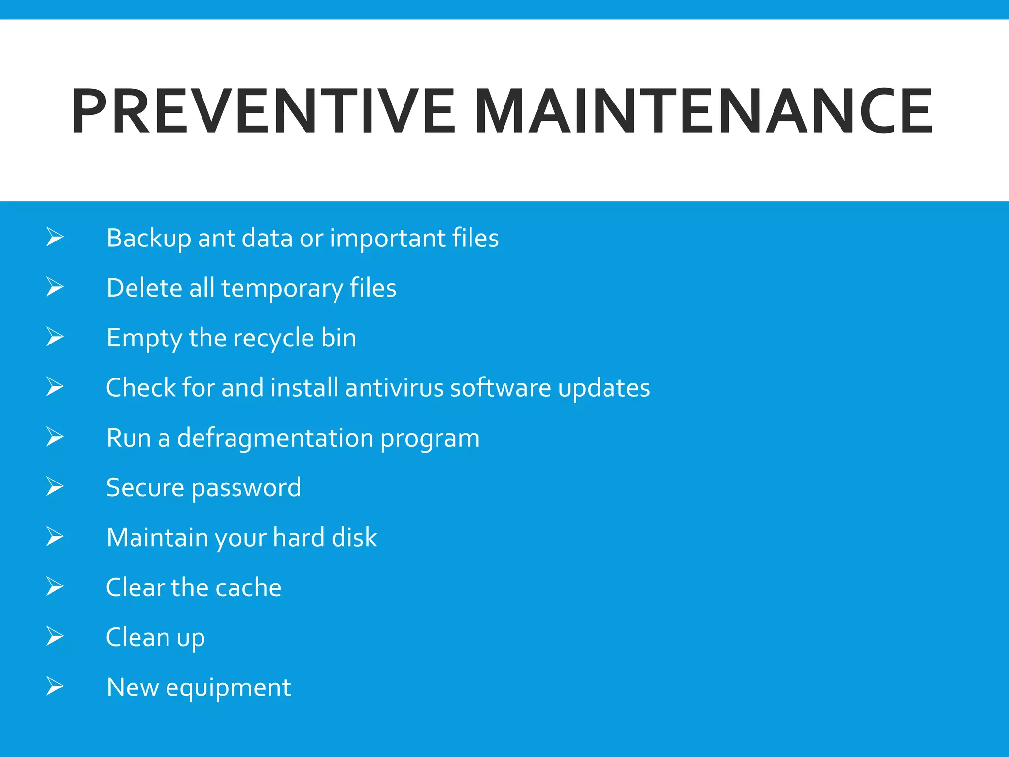 PREVENTIVE MAINTENANCE
 Backup ant data or important files
 Delete all temporary files
 Empty the recycle bin
 Check for and install antivirus software updates
 Run a defragmentation program
 Secure password
 Maintain your hard disk
 Clear the cache
 Clean up
 New equipment
 