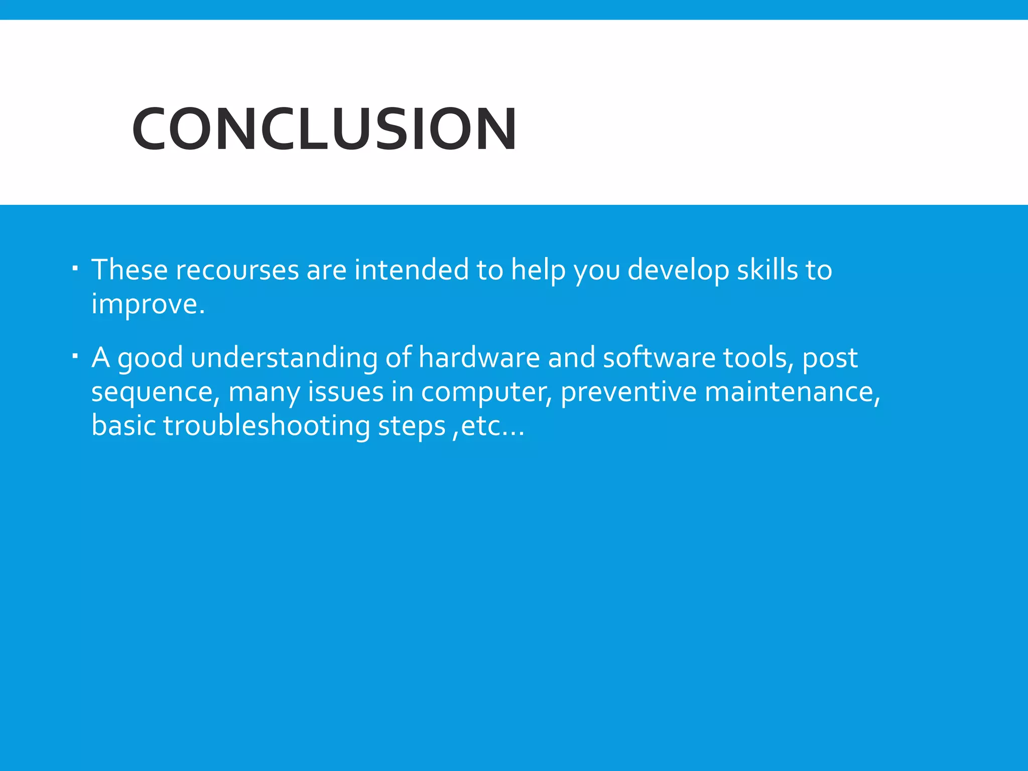 CONCLUSION
 These recourses are intended to help you develop skills to
improve.
 A good understanding of hardware and software tools, post
sequence, many issues in computer, preventive maintenance,
basic troubleshooting steps ,etc…
 
