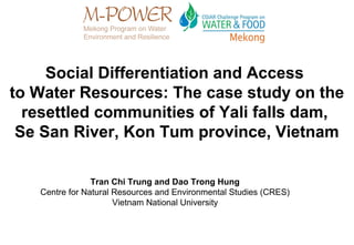 Social Differentiation and Access
to Water Resources: The case study on the
  resettled communities of Yali falls dam,
 Se San River, Kon Tum province, Vietnam

                Tran Chi Trung and Dao Trong Hung
   Centre for Natural Resources and Environmental Studies (CRES)
                      Vietnam National University
 