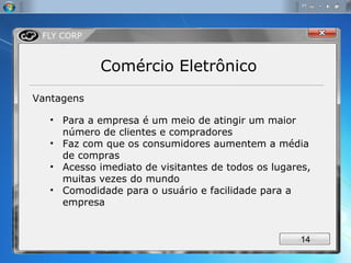 Comércio Eletrônico Vantagens Para a empresa é um meio de atingir um maior número de clientes e compradores Faz com que os consumidores aumentem a média de compras Acesso imediato de visitantes de todos os lugares, muitas vezes do mundo Comodidade para o usuário e facilidade para a empresa 