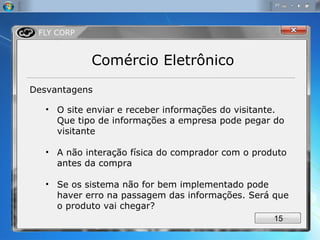 Comércio Eletrônico Desvantagens O site enviar e receber informações do visitante. Que tipo de informações a empresa pode pegar do visitante A não interação física do comprador com o produto antes da compra Se os sistema não for bem implementado pode haver erro na passagem das informações. Será que o produto vai chegar? 
