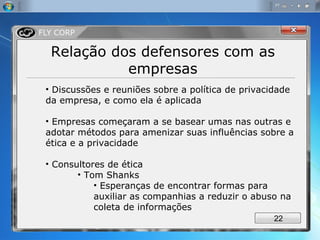 Relação dos defensores com as empresas Discussões e reuniões sobre a política de privacidade da empresa, e como ela é aplicada Empresas começaram a se basear umas nas outras e adotar métodos para amenizar suas influências sobre a ética e a privacidade Consultores de ética Tom Shanks Esperanças de encontrar formas para auxiliar as companhias a reduzir o abuso na coleta de informações 