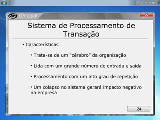 Sistema de Processamento de Transação Características Trata-se de um “cérebro” da organização Lida com um grande número de entrada e saída Processamento com um alto grau de repetição Um colapso no sistema gerará impacto negativo na empresa 