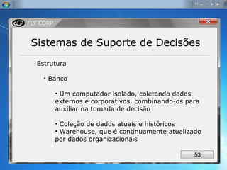 Estrutura Banco Um computador isolado, coletando dados externos e corporativos, combinando-os para auxiliar na tomada de decisão Coleção de dados atuais e históricos Warehouse, que é continuamente atualizado por dados organizacionais Sistemas de Suporte de Decisões 