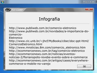 http://www.publiweb.com.br/comercio-eletronico http://www.publiweb.com.br/novidades/a-importancia-do-comercio- Eletronico http://www.cic.unb.br/~jhcf/MyBooks/ciber/doc-ppt-html/ComercioEletronico.html http://www.mnoticias.8m.com/comercio_eletronico.htm http://ecommercenews.com.br/tag/comercio-eletronico http://ecommercenews.com.br/noticias/eventos-noticias-2/florianopolis-revebe-evento-sobre-e-commerce http://ecommercenews.com.br/artigos/cases/everywhere-commerce-o-mobile-no-varejo Infografia 