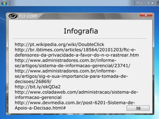 http://pt.wikipedia.org/wiki/DoubleClick  http://br.ibtimes.com/articles/18564/20101203/ftc-e-defensores-da-privacidade-a-favor-do-n-o-rastrear.htm http://www.administradores.com.br/informe-se/artigos/sistema-de-informacao-gerencial/23741/ http://www.administradores.com.br/informe-se/artigos/sig-e-sua-importancia-para-tomada-de-decisoes/26869/  http://bit.ly/ekQDa2 http://www.coladaweb.com/administracao/sistema-de-informacao-gerencial  http://www.devmedia.com.br/post-6201-Sistema-de-Apoio-a-Decisao.html# Infografia 