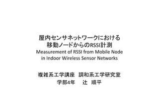 屋内センサネットワークにおける
  移動ノードからのRSSI計測
Measurement of RSSI from Mobile Node
 in Indoor Wireless Sensor Networks


複雑系工学講座 調和系工学研究室
    学部4年 辻 順平
 