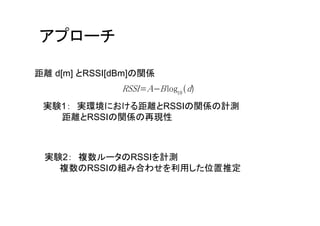 アプローチ

距離 d[m] とRSSI[dBm]の関係
               RSSI A B log10 d
 実験1： 実環境における距離とRSSIの関係の計測
   距離とRSSIの関係の再現性



 実験2： 複数ルータのRSSIを計測
   複数のRSSIの組み合わせを利用した位置推定
 