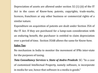 Depreciation of assets are allowed under section 32 (1) (ii) of the IT
Act in the cases of Know-how, patents, copyrights, trade-marks,
licences, franchises ar any other business or commercial rights of a
similar nature.
Expenditure on acquisition of patents are dealt under Section 35A of
the IT Act. If they are purchased for a lump-sum consideration with
an enduring benefit, the purchaser is entitled to claim depreciation
over a period of time. Section 35AB allows the same for Know-how.
Sales Tax:
No mechanism in India to monitor the movement of IPRs inter-state
for the purposes of taxing.
Tata Consultancy Services v. State of Andra Pradesh: SC: “In a case
of customized Intellectual Property, namely software, is incorporate
in media for use, hence that software in a media is goods.”
 