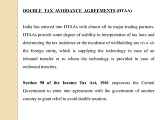 DOUBLE TAX AVOIDANCE AGREEMENTS (DTAA)
India has entered into DTAAs with almost all its major trading partners.
DTAAs provide some degree of stability in interpretation of tax laws and
determining the tax incidence or the incidence of withholding tax vis a vis
the foreign entity, which is supplying the technology in case of an
inbound transfer or to whom the technology is provided in case of
outbound transfers.
Section 90 of the Income Tax Act, 1961 empowers the Central
Government to enter into agreements with the government of another
country to grant relief to avoid double taxation.
 