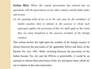 Section 90(2): Where the central government has entered into an
agreement with the government of any other country outside India under
sub-section
(1) for granting relief of tax or as the case may be, for avoidance of
double taxation, then in relation to the assessee to whom such
agreement applies the provisions of this Act shall apply to the extent
they are more beneficial to the assessee (resident of the foreign
country).
This section bestow the right upon the resident of the foreign country to
choose between the provisions of the applicable DTAA and those of the
Income Tax Act, 1961. While switching between the provisions of the
Indian Income Tax Act and the DTAAs is permissible, it would be an
anomaly to choose those provisions of the Act and ignore those which are
not in relation to the same transaction.
 