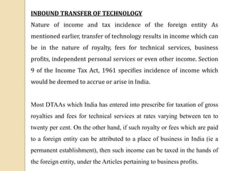 INBOUND TRANSFER OF TECHNOLOGY
Nature of income and tax incidence of the foreign entity As
mentioned earlier, transfer of technology results in income which can
be in the nature of royalty, fees for technical services, business
profits, independent personal services or even other income. Section
9 of the Income Tax Act, 1961 specifies incidence of income which
would be deemed to accrue or arise in India.
Most DTAAs which India has entered into prescribe for taxation of gross
royalties and fees for technical services at rates varying between ten to
twenty per cent. On the other hand, if such royalty or fees which are paid
to a foreign entity can be attributed to a place of business in India (ie a
permanent establishment), then such income can be taxed in the hands of
the foreign entity, under the Articles pertaining to business profits.
 