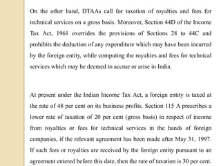 On the other hand, DTAAs call for taxation of royalties and fees for
technical services on a gross basis. Moreover, Section 44D of the Income
Tax Act, 1961 overrides the provisions of Sections 28 to 44C and
prohibits the deduction of any expenditure which may have been incurred
by the foreign entity, while computing the royalties and fees for technical
services which may be deemed to accrue or arise in India.
At present under the Indian Income Tax Act, a foreign entity is taxed at
the rate of 48 per cent on its business profits. Section 115 A prescribes a
lower rate of taxation of 20 per cent (gross basis) in respect of income
from royalties or fees for technical services in the hands of foreign
companies, if the relevant agreement has been made after May 31, 1997.
If such fees or royalties are received by the foreign entity pursuant to an
agreement entered before this date, then the rate of taxation is 30 per cent.
 