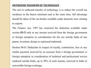 OUTBOUND TRANSFER OF TECHNOLOGY
The aim in outbound transfer of technology is to reduce the overall tax
incidence to the barest minimum and at the same time, full advantage
should be taken of the tax-breaks available under domestic laws relating
to exports.
The Finance Act, 1997 has restricted the deduction available under
section 80-O only to any income received from the foreign government
or foreign enterprise in consideration for the use outside India of any
patent, invention, design or registered trademark.
Section 80-O: Deduction in respect of royalty, commission, fees or any
similar payment received by an assessee from a foreign government or
foreign enterprise in consideration of technical and professional service
rendered outside India, up to 50% of such income, received in India in
convertible foreign exchange.
 
