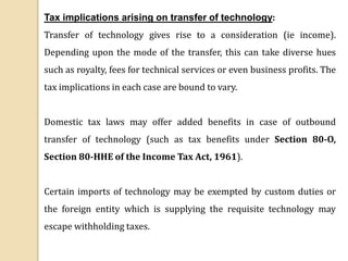 Tax implications arising on transfer of technology:
Transfer of technology gives rise to a consideration (ie income).
Depending upon the mode of the transfer, this can take diverse hues
such as royalty, fees for technical services or even business profits. The
tax implications in each case are bound to vary.
Domestic tax laws may offer added benefits in case of outbound
transfer of technology (such as tax benefits under Section 80-O,
Section 80-HHE of the Income Tax Act, 1961).
Certain imports of technology may be exempted by custom duties or
the foreign entity which is supplying the requisite technology may
escape withholding taxes.
 