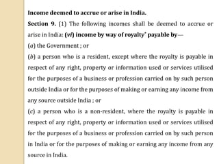 Income deemed to accrue or arise in India.
Section 9. (1) The following incomes shall be deemed to accrue or
arise in India: (vi) income by way of royalty* payable by—
(a) the Government ; or
(b) a person who is a resident, except where the royalty is payable in
respect of any right, property or information used or services utilised
for the purposes of a business or profession carried on by such person
outside India or for the purposes of making or earning any income from
any source outside India ; or
(c) a person who is a non-resident, where the royalty is payable in
respect of any right, property or information used or services utilised
for the purposes of a business or profession carried on by such person
in India or for the purposes of making or earning any income from any
source in India.
 