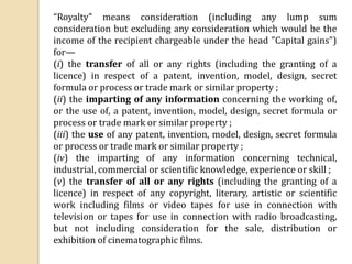 “Royalty" means consideration (including any lump sum
consideration but excluding any consideration which would be the
income of the recipient chargeable under the head "Capital gains")
for—
(i) the transfer of all or any rights (including the granting of a
licence) in respect of a patent, invention, model, design, secret
formula or process or trade mark or similar property ;
(ii) the imparting of any information concerning the working of,
or the use of, a patent, invention, model, design, secret formula or
process or trade mark or similar property ;
(iii) the use of any patent, invention, model, design, secret formula
or process or trade mark or similar property ;
(iv) the imparting of any information concerning technical,
industrial, commercial or scientific knowledge, experience or skill ;
(v) the transfer of all or any rights (including the granting of a
licence) in respect of any copyright, literary, artistic or scientific
work including films or video tapes for use in connection with
television or tapes for use in connection with radio broadcasting,
but not including consideration for the sale, distribution or
exhibition of cinematographic films.
 