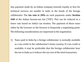 Any payment made by an Indian company towards royalty or fees for
technical services are taxable in India in the hands of the foreign
collaborator. The tax rate is 20% on such payments under Section
44D of the Indian Income-tax Act (“ITA”). This can be reduced to a
lower rate based on India’s tax treaties. The payment of these taxes
either by the Licenser or the licensee is frequently a negotiating point.
The following considerations are important in the negotiation:
1) Taxes paid in India by a foreign collaborator is normally available
as a tax credit in the collaborator’s home country. If a tax credit is
available, it may be preferable that the foreign collaborator bear
the tax in India as it reduces the tax cost of the total transaction.
 