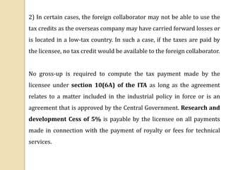 2) In certain cases, the foreign collaborator may not be able to use the
tax credits as the overseas company may have carried forward losses or
is located in a low-tax country. In such a case, if the taxes are paid by
the licensee, no tax credit would be available to the foreign collaborator.
No gross-up is required to compute the tax payment made by the
licensee under section 10(6A) of the ITA as long as the agreement
relates to a matter included in the industrial policy in force or is an
agreement that is approved by the Central Government. Research and
development Cess of 5% is payable by the licensee on all payments
made in connection with the payment of royalty or fees for technical
services.
 