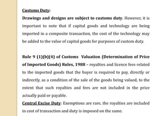 Customs Duty:
Drawings and designs are subject to customs duty. However, it is
important to note that if capital goods and technology are being
imported in a composite transaction, the cost of the technology may
be added to the value of capital goods for purposes of custom duty.
Rule 9 (1)(b)(4) of Customs Valuation (Determination of Price
of Imported Goods) Rules, 1988 – royalties and licence fees related
to the imported goods that the buyer is required to pay, directly or
indirectly, as a condition of the sale of the goods being valued, to the
extent that such royalties and fees are not included in the price
actually paid or payable.
Central Excise Duty: Exemptions are rare, the royalties are included
in cost of transaction and duty is imposed on the same.
 