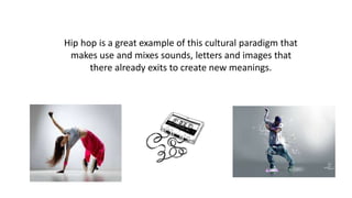 Hip hop is a great example of this cultural paradigm that
makes use and mixes sounds, letters and images that
there already exits to create new meanings.
 