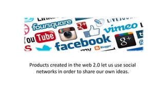 Products created in the web 2.0 let us use social
networks in order to share our own ideas.
 