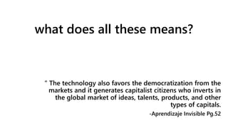 what does all these means?
“ The technology also favors the democratization from the
markets and it generates capitalist citizens who inverts in
the global market of ideas, talents, products, and other
types of capitals.
-Aprendizaje Invisible Pg.52
 