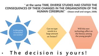 “ at the same TIME, DIVERSE STUDIES HAD STATED THE
CONSEQUENCES OF THESE CHANGES IN THE ORGANIZATION OF THE
HUMAN CEREBRUM.” –(Vease small and vorgan, 2008)
• T h e d e c i s i o n i s y o u r s !
Is this going
to brutalize
our society?
Can we type
novels in a
large amount
on Twitter?
Will this new
technology affect on
the literacy among
the young people?
 