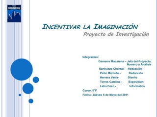 INCENTIVAR   LA      IMAGINACIÓN
             Proyecto de Investigación



             Integrantes:
                           Gamerre Macarena – Jefa del Proyecto,
                                              Numero y Análisis
                            Sanhueza Chantal - Redacción
                            Pinto Michelle -    Redacción
                            Herrera Vania-      Diseño
                            Torres Catalina -   Exposición
                            Latín Enzo -         Informática
             Curso: II°F
             Fecha: Jueves 5 de Mayo del 2011
 