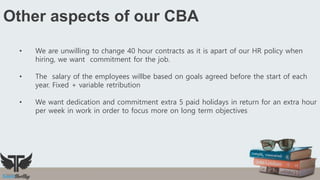 Other aspects of our CBA
• We are unwilling to change 40 hour contracts as it is apart of our HR policy when
hiring, we want commitment for the job.
• The salary of the employees willbe based on goals agreed before the start of each
year. Fixed + variable retribution
• We want dedication and commitment extra 5 paid holidays in return for an extra hour
per week in work in order to focus more on long term objectives
 