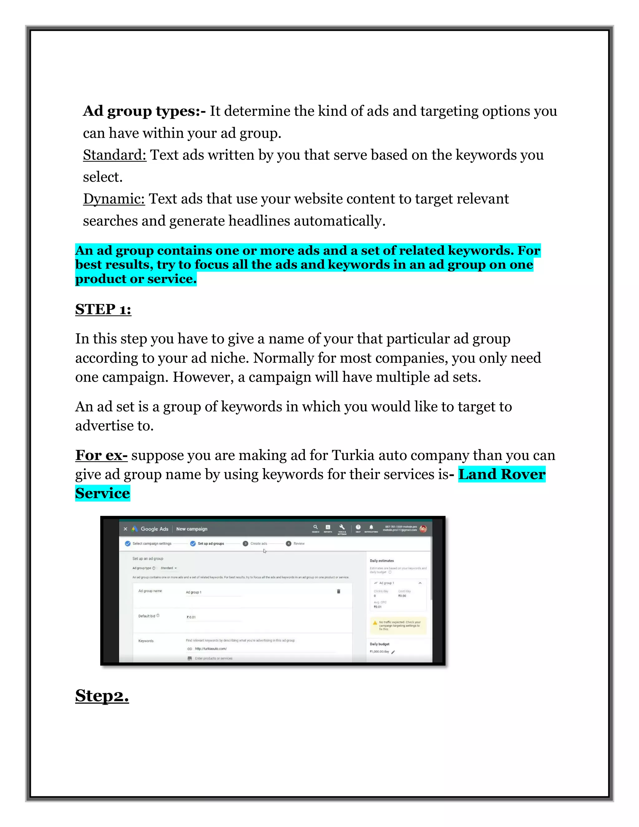 Ad group types:- It determine the kind of ads and targeting options you
can have within your ad group.
Standard: Text ads written by you that serve based on the keywords you
select.
Dynamic: Text ads that use your website content to target relevant
searches and generate headlines automatically.
An ad group contains one or more ads and a set of related keywords. For
best results, try to focus all the ads and keywords in an ad group on one
product or service.
STEP 1:
In this step you have to give a name of your that particular ad group
according to your ad niche. Normally for most companies, you only need
one campaign. However, a campaign will have multiple ad sets.
An ad set is a group of keywords in which you would like to target to
advertise to.
For ex- suppose you are making ad for Turkia auto company than you can
give ad group name by using keywords for their services is- Land Rover
Service
Step2.
 
