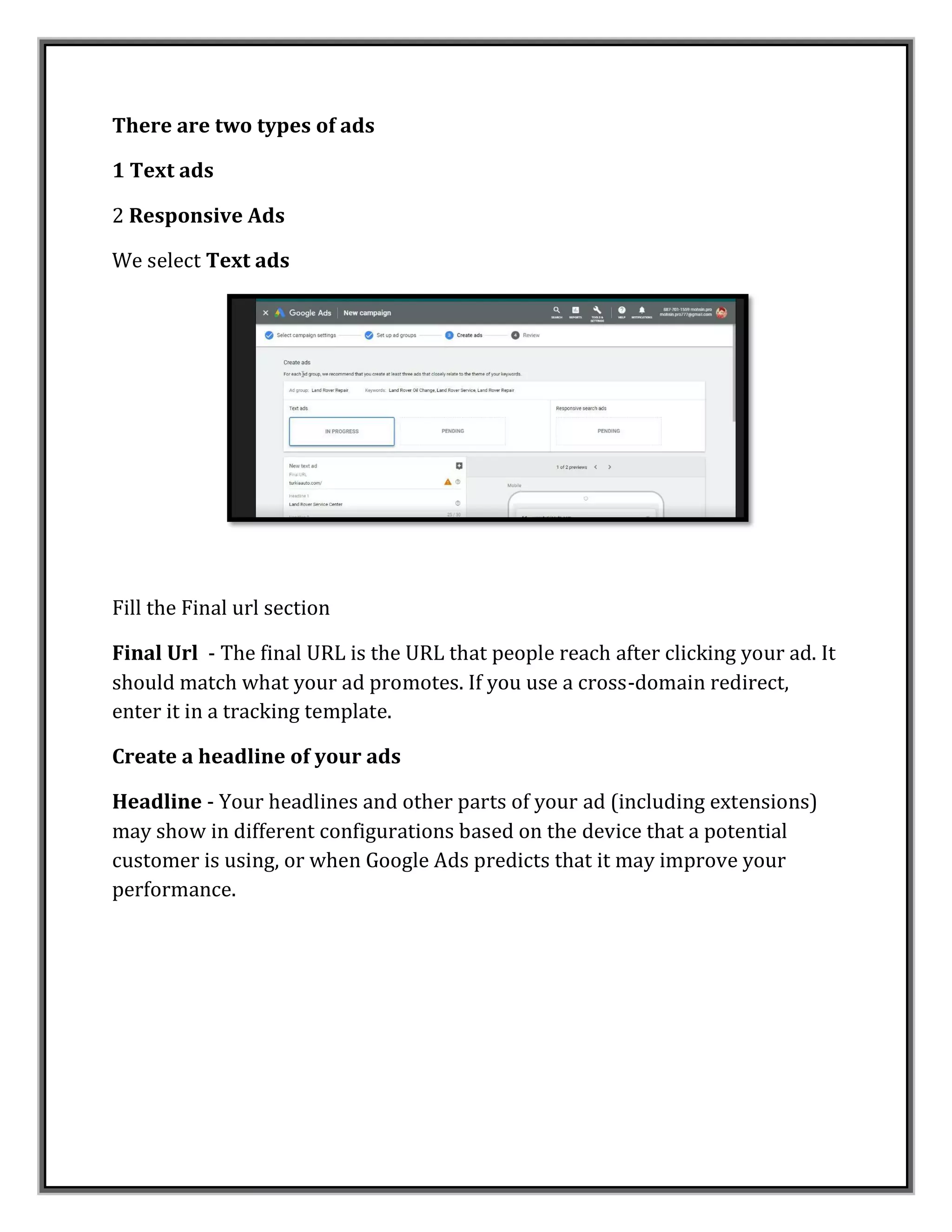 There are two types of ads
1 Text ads
2 Responsive Ads
We select Text ads
Fill the Final url section
Final Url - The final URL is the URL that people reach after clicking your ad. It
should match what your ad promotes. If you use a cross-domain redirect,
enter it in a tracking template.
Create a headline of your ads
Headline - Your headlines and other parts of your ad (including extensions)
may show in different configurations based on the device that a potential
customer is using, or when Google Ads predicts that it may improve your
performance.
 