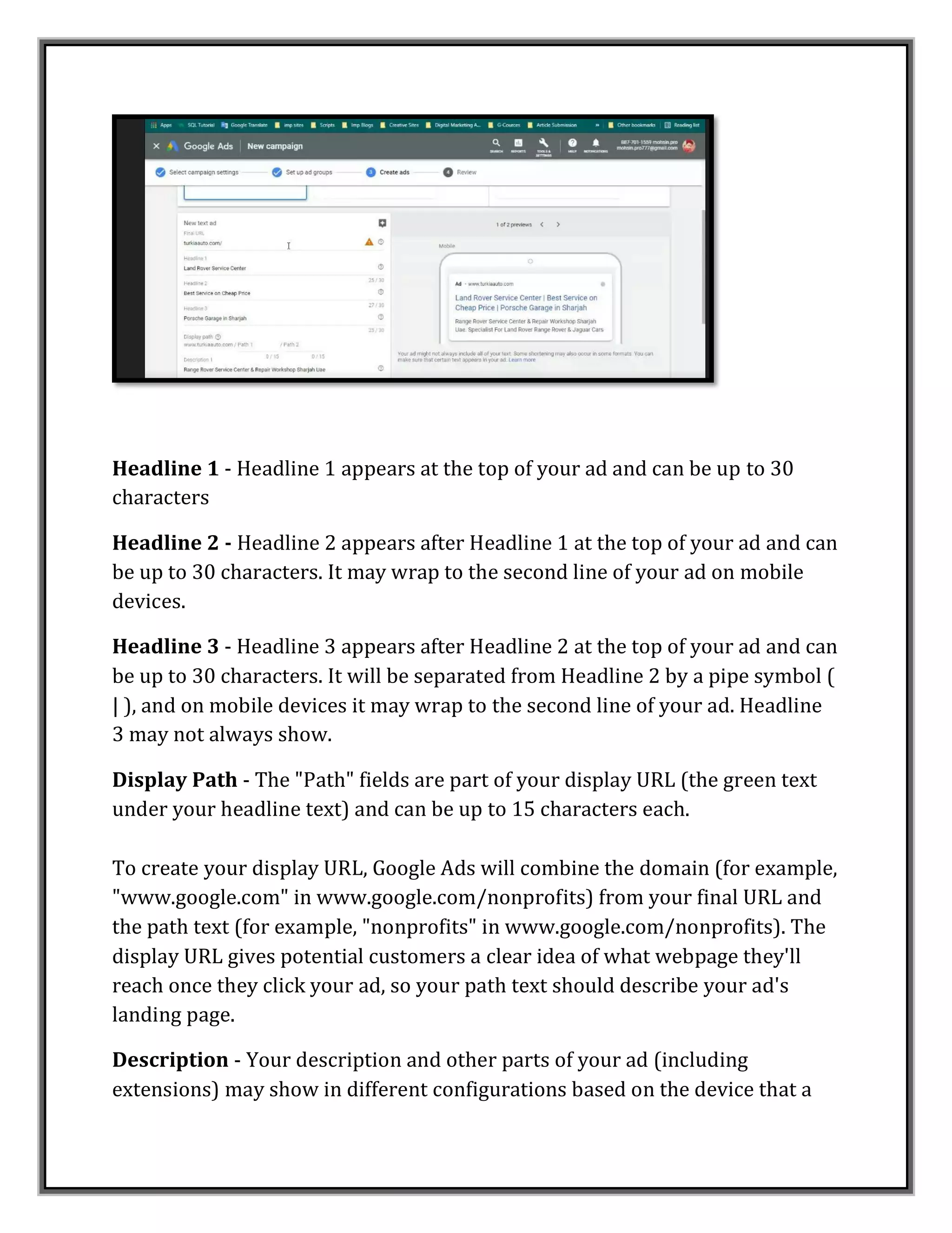 Headline 1 - Headline 1 appears at the top of your ad and can be up to 30
characters
Headline 2 - Headline 2 appears after Headline 1 at the top of your ad and can
be up to 30 characters. It may wrap to the second line of your ad on mobile
devices.
Headline 3 - Headline 3 appears after Headline 2 at the top of your ad and can
be up to 30 characters. It will be separated from Headline 2 by a pipe symbol (
| ), and on mobile devices it may wrap to the second line of your ad. Headline
3 may not always show.
Display Path - The "Path" fields are part of your display URL (the green text
under your headline text) and can be up to 15 characters each.
To create your display URL, Google Ads will combine the domain (for example,
"www.google.com" in www.google.com/nonprofits) from your final URL and
the path text (for example, "nonprofits" in www.google.com/nonprofits). The
display URL gives potential customers a clear idea of what webpage they'll
reach once they click your ad, so your path text should describe your ad's
landing page.
Description - Your description and other parts of your ad (including
extensions) may show in different configurations based on the device that a
 