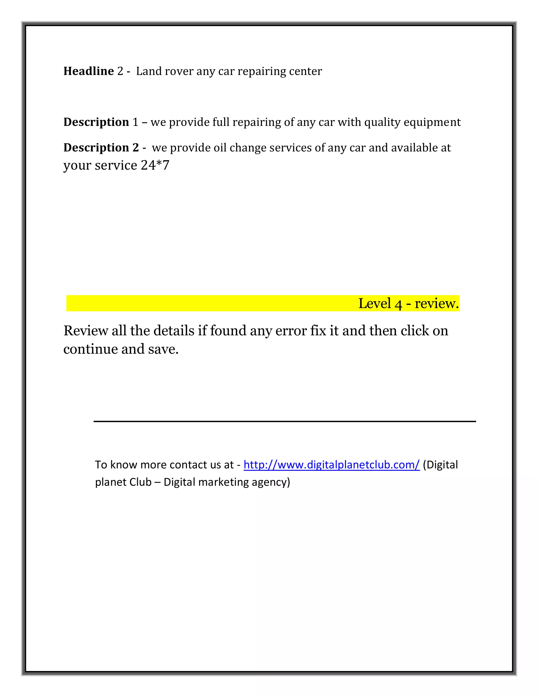 Headline 2 - Land rover any car repairing center
Description 1 – we provide full repairing of any car with quality equipment
Description 2 - we provide oil change services of any car and available at
your service 24*7
Level 4 - review.
Review all the details if found any error fix it and then click on
continue and save.
To know more contact us at - http://www.digitalplanetclub.com/ (Digital
planet Club – Digital marketing agency)
 