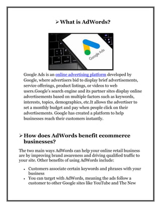 What is AdWords?
Google Ads is an online advertising platform developed by
Google, where advertisers bid to display brief advertisements,
service offerings, product listings, or videos to web
users.Google’s search engine and its partner sites display online
advertisements based on multiple factors such as keywords,
interests, topics, demographics, etc.It allows the advertiser to
set a monthly budget and pay when people click on their
advertisements. Google has created a platform to help
businesses reach their customers instantly.
How does AdWords benefit ecommerce
businesses?
The two main ways AdWords can help your online retail business
are by improving brand awareness and driving qualified traffic to
your site. Other benefits of using AdWords include:
 Customers associate certain keywords and phrases with your
business
 You can target with AdWords, meaning the ads follow a
customer to other Google sites like YouTube and The New
 