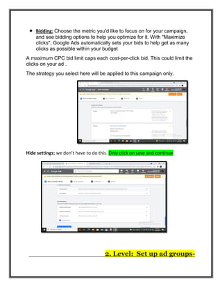  Bidding: Choose the metric you'd like to focus on for your campaign,
and see bidding options to help you optimize for it. With "Maximize
clicks", Google Ads automatically sets your bids to help get as many
clicks as possible within your budget
A maximum CPC bid limit caps each cost-per-click bid. This could limit the
clicks on your ad .
The strategy you select here will be applied to this campaign only.
Hide settings: we don’t have to do this. Only click on save and continue
2. Level: Set up ad groups-
 