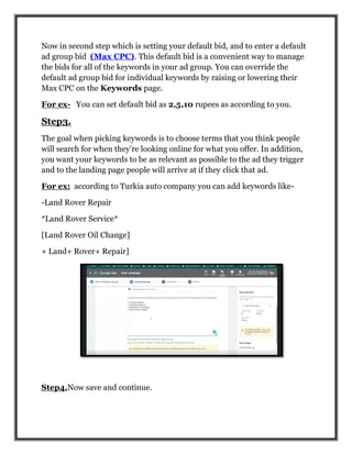 Now in second step which is setting your default bid, and to enter a default
ad group bid (Max CPC). This default bid is a convenient way to manage
the bids for all of the keywords in your ad group. You can override the
default ad group bid for individual keywords by raising or lowering their
Max CPC on the Keywords page.
For ex- You can set default bid as 2,5,10 rupees as according to you.
Step3.
The goal when picking keywords is to choose terms that you think people
will search for when they’re looking online for what you offer. In addition,
you want your keywords to be as relevant as possible to the ad they trigger
and to the landing page people will arrive at if they click that ad.
For ex: according to Turkia auto company you can add keywords like-
-Land Rover Repair
*Land Rover Service*
[Land Rover Oil Change]
+ Land+ Rover+ Repair]
Step4.Now save and continue.
 