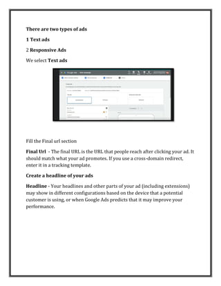 There are two types of ads
1 Text ads
2 Responsive Ads
We select Text ads
Fill the Final url section
Final Url - The final URL is the URL that people reach after clicking your ad. It
should match what your ad promotes. If you use a cross-domain redirect,
enter it in a tracking template.
Create a headline of your ads
Headline - Your headlines and other parts of your ad (including extensions)
may show in different configurations based on the device that a potential
customer is using, or when Google Ads predicts that it may improve your
performance.
 