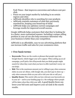 York Times - that improves conversion and reduces cost-per-
click.
 Focus on your target market by including in on certain
regions and cities
 AdWords identifies who is searching for your products
 AdWords reminds customers of what they previously
searched for, keeping your brand top of mind
 AdWords helps you optimize current campaigns and
leverage results for improved overall success.
Google AdWords helps customers find what they're looking for
in a faster, more customized manner. Including a unique selling
position in your ad can also help consumers determine why
your business is better than your competition.
AdWords is an affordable, easy-to-use advertising platform that
can increase traffic and sales for your ecommerce store.
 Few basic terms-
 Keywords: These are the words or phrases that people type into
Google Search, which trigger your ad to appear. When setting up an ad
campaign, you’ll pick a list of keywords that you think people might
search for when they want what you have to offer (and don’t worry: we
can help).
 Bid: This is the maximum amount you’re willing to pay when someone
clicks on your ad. (Since, with Google Ads, you don’t pay to show up —
only when someone clicks on your ad to visit your site or call you.)
 Quality Score: This metric tells you how relevant your keywords are
to your ad — and to your landing page (i.e. the webpage where people
will be taken when they click your ad). A good Quality Score can
lower your bid costs and improve your ad rank in the search
results.
 
