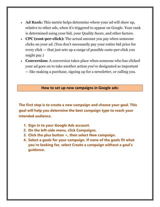  Ad Rank: This metric helps determine where your ad will show up,
relative to other ads, when it's triggered to appear on Google. Your rank
is determined using your bid, your Quality Score, and other factors.
 CPC (cost-per-click): The actual amount you pay when someone
clicks on your ad. (You don’t necessarily pay your entire bid price for
every click — that just sets up a range of possible costs-per-click you
might pay.)
 Conversion: A conversion takes place when someone who has clicked
your ad goes on to take another action you’ve designated as important
— like making a purchase, signing up for a newsletter, or calling you.
How to set up new campaigns in Google ads:
The first step is to create a new campaign and choose your goal. This
goal will help you determine the best campaign type to reach your
intended audience.
1. Sign in to your Google Ads account.
2. On the left-side menu, click Campaigns.
3. Click the plus button +, then select New campaign.
4. Select a goals for your campaign. If none of the goals fit what
you’re looking for, select Create a campaign without a goal’s
guidance.
 
