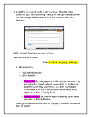 Select the ways you'd like to reach your goal: This step helps
customize your campaign setup to focus on settings and features that
can help you get the customer actions that matter most to your
business.
@After doing all this click on save and continue.
After that we have to select :
level 1 select campaign settings :
1. General setting
 Tpye campaign name :
 Select network :
1- Search add: To help you get a similar cost per conversion as
you get on the Search network, some clicks on the Search
partner network may cost more or less than your Google
Search Max. CPC bid. Search partner performance won't
impact your Search Quality Score.
2- Display network : hat to know about expanding your Search
campaign to Google Display:
You'll get incremental conversions on Display at similar or lower costs
than on Search
 