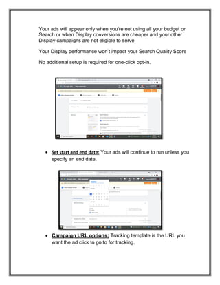 Your ads will appear only when you're not using all your budget on
Search or when Display conversions are cheaper and your other
Display campaigns are not eligible to serve
Your Display performance won’t impact your Search Quality Score
No additional setup is required for one-click opt-in.
 Set start and end date: Your ads will continue to run unless you
specify an end date.
 Campaign URL options: Tracking template is the URL you
want the ad click to go to for tracking.
 