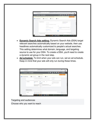  Dynamic Search Ads setting: Dynamic Search Ads (DSA) target
relevant searches automatically based on your website, then use
headlines automatically customized to people's actual searches.
This setting determines what domain, language, and targeting
source to use for your DSA. To create a DSA, you’ll need to create
a dynamic ad group in the next step.
 Ad schedule: To limit when your ads can run, set an ad schedule.
Keep in mind that your ads will only run during these times.
Targeting and audiences
Choose who you want to reach
 