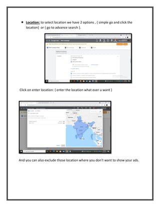  Location: to select location we have 2 options , { simple go and click the
location} or { go to advance search }.
Click on enter location: { enter the location what ever u want }
And you can also exclude those location where you don’t want to show your ads.
 